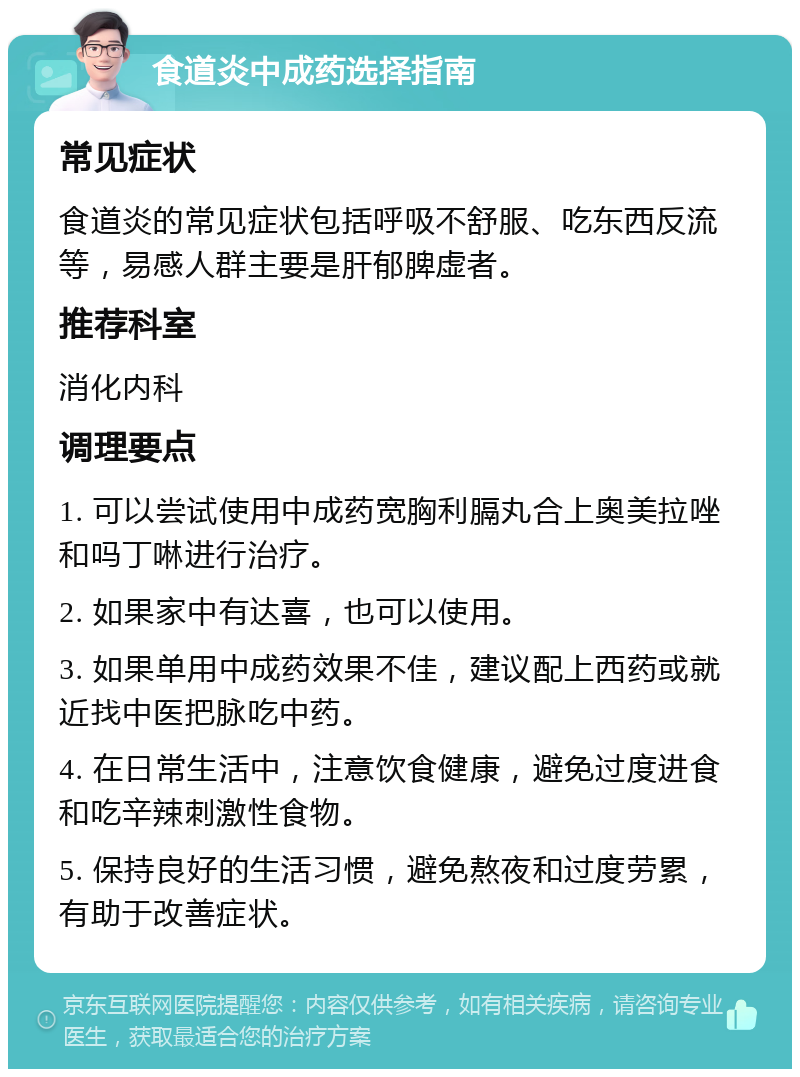 食道炎中成药选择指南 常见症状 食道炎的常见症状包括呼吸不舒服、吃东西反流等，易感人群主要是肝郁脾虚者。 推荐科室 消化内科 调理要点 1. 可以尝试使用中成药宽胸利膈丸合上奥美拉唑和吗丁啉进行治疗。 2. 如果家中有达喜，也可以使用。 3. 如果单用中成药效果不佳，建议配上西药或就近找中医把脉吃中药。 4. 在日常生活中，注意饮食健康，避免过度进食和吃辛辣刺激性食物。 5. 保持良好的生活习惯，避免熬夜和过度劳累，有助于改善症状。