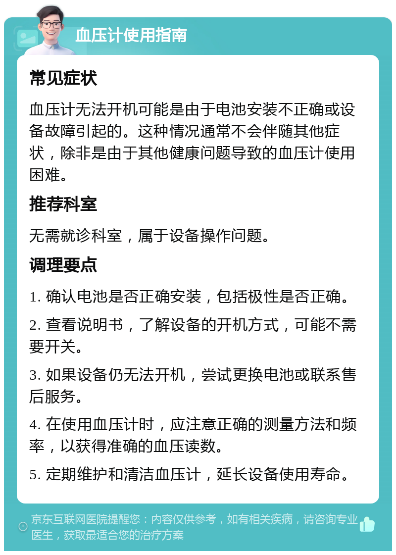 血压计使用指南 常见症状 血压计无法开机可能是由于电池安装不正确或设备故障引起的。这种情况通常不会伴随其他症状，除非是由于其他健康问题导致的血压计使用困难。 推荐科室 无需就诊科室，属于设备操作问题。 调理要点 1. 确认电池是否正确安装，包括极性是否正确。 2. 查看说明书，了解设备的开机方式，可能不需要开关。 3. 如果设备仍无法开机，尝试更换电池或联系售后服务。 4. 在使用血压计时，应注意正确的测量方法和频率，以获得准确的血压读数。 5. 定期维护和清洁血压计，延长设备使用寿命。