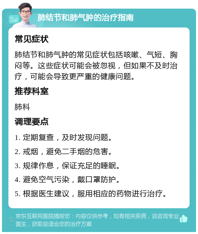 肺结节和肺气肿的治疗指南 常见症状 肺结节和肺气肿的常见症状包括咳嗽、气短、胸闷等。这些症状可能会被忽视，但如果不及时治疗，可能会导致更严重的健康问题。 推荐科室 肺科 调理要点 1. 定期复查，及时发现问题。 2. 戒烟，避免二手烟的危害。 3. 规律作息，保证充足的睡眠。 4. 避免空气污染，戴口罩防护。 5. 根据医生建议，服用相应的药物进行治疗。