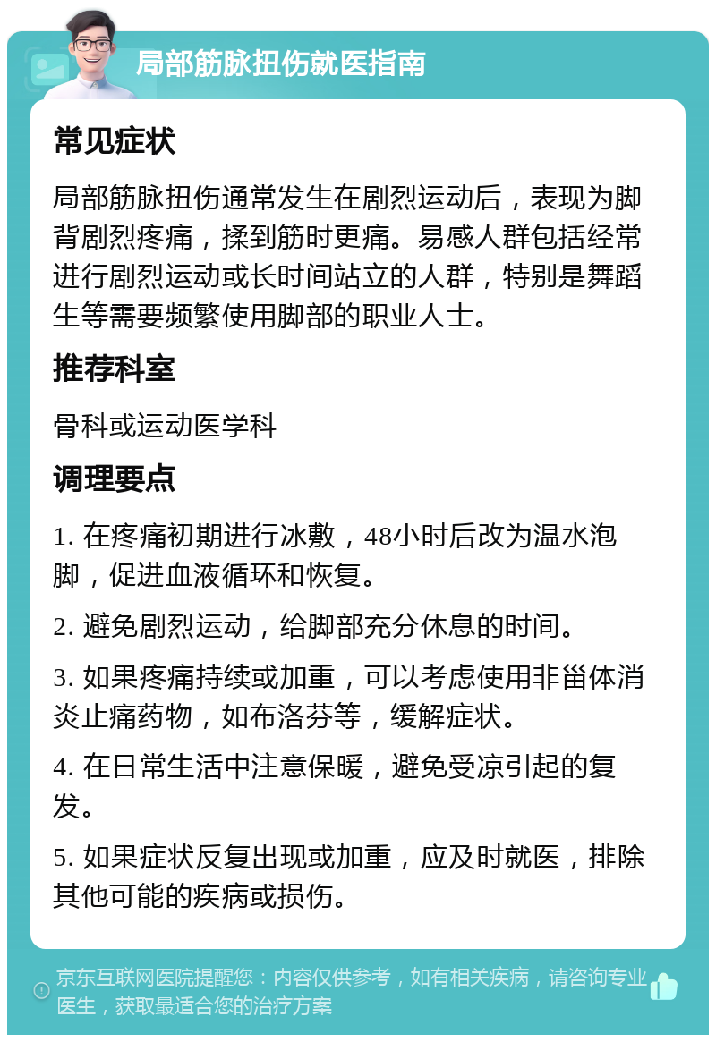 局部筋脉扭伤就医指南 常见症状 局部筋脉扭伤通常发生在剧烈运动后，表现为脚背剧烈疼痛，揉到筋时更痛。易感人群包括经常进行剧烈运动或长时间站立的人群，特别是舞蹈生等需要频繁使用脚部的职业人士。 推荐科室 骨科或运动医学科 调理要点 1. 在疼痛初期进行冰敷，48小时后改为温水泡脚，促进血液循环和恢复。 2. 避免剧烈运动，给脚部充分休息的时间。 3. 如果疼痛持续或加重，可以考虑使用非甾体消炎止痛药物，如布洛芬等，缓解症状。 4. 在日常生活中注意保暖，避免受凉引起的复发。 5. 如果症状反复出现或加重，应及时就医，排除其他可能的疾病或损伤。