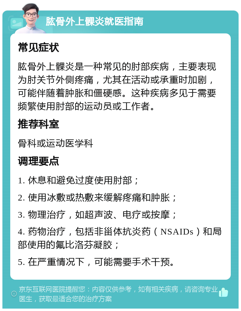 肱骨外上髁炎就医指南 常见症状 肱骨外上髁炎是一种常见的肘部疾病，主要表现为肘关节外侧疼痛，尤其在活动或承重时加剧，可能伴随着肿胀和僵硬感。这种疾病多见于需要频繁使用肘部的运动员或工作者。 推荐科室 骨科或运动医学科 调理要点 1. 休息和避免过度使用肘部； 2. 使用冰敷或热敷来缓解疼痛和肿胀； 3. 物理治疗，如超声波、电疗或按摩； 4. 药物治疗，包括非甾体抗炎药（NSAIDs）和局部使用的氟比洛芬凝胶； 5. 在严重情况下，可能需要手术干预。