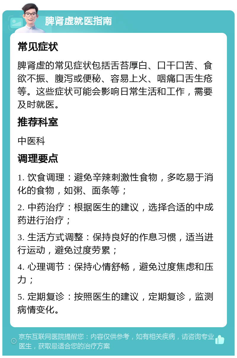 脾肾虚就医指南 常见症状 脾肾虚的常见症状包括舌苔厚白、口干口苦、食欲不振、腹泻或便秘、容易上火、咽痛口舌生疮等。这些症状可能会影响日常生活和工作，需要及时就医。 推荐科室 中医科 调理要点 1. 饮食调理：避免辛辣刺激性食物，多吃易于消化的食物，如粥、面条等； 2. 中药治疗：根据医生的建议，选择合适的中成药进行治疗； 3. 生活方式调整：保持良好的作息习惯，适当进行运动，避免过度劳累； 4. 心理调节：保持心情舒畅，避免过度焦虑和压力； 5. 定期复诊：按照医生的建议，定期复诊，监测病情变化。