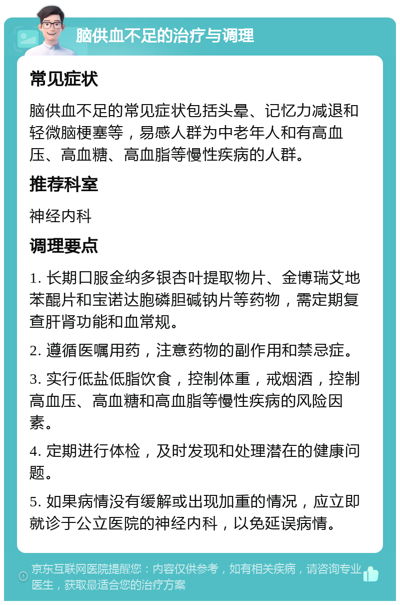 脑供血不足的治疗与调理 常见症状 脑供血不足的常见症状包括头晕、记忆力减退和轻微脑梗塞等，易感人群为中老年人和有高血压、高血糖、高血脂等慢性疾病的人群。 推荐科室 神经内科 调理要点 1. 长期口服金纳多银杏叶提取物片、金博瑞艾地苯醌片和宝诺达胞磷胆碱钠片等药物，需定期复查肝肾功能和血常规。 2. 遵循医嘱用药，注意药物的副作用和禁忌症。 3. 实行低盐低脂饮食，控制体重，戒烟酒，控制高血压、高血糖和高血脂等慢性疾病的风险因素。 4. 定期进行体检，及时发现和处理潜在的健康问题。 5. 如果病情没有缓解或出现加重的情况，应立即就诊于公立医院的神经内科，以免延误病情。