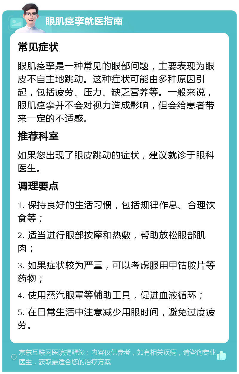 眼肌痉挛就医指南 常见症状 眼肌痉挛是一种常见的眼部问题，主要表现为眼皮不自主地跳动。这种症状可能由多种原因引起，包括疲劳、压力、缺乏营养等。一般来说，眼肌痉挛并不会对视力造成影响，但会给患者带来一定的不适感。 推荐科室 如果您出现了眼皮跳动的症状，建议就诊于眼科医生。 调理要点 1. 保持良好的生活习惯，包括规律作息、合理饮食等； 2. 适当进行眼部按摩和热敷，帮助放松眼部肌肉； 3. 如果症状较为严重，可以考虑服用甲钴胺片等药物； 4. 使用蒸汽眼罩等辅助工具，促进血液循环； 5. 在日常生活中注意减少用眼时间，避免过度疲劳。