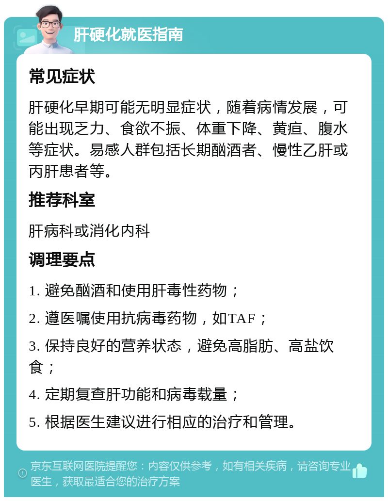 肝硬化就医指南 常见症状 肝硬化早期可能无明显症状，随着病情发展，可能出现乏力、食欲不振、体重下降、黄疸、腹水等症状。易感人群包括长期酗酒者、慢性乙肝或丙肝患者等。 推荐科室 肝病科或消化内科 调理要点 1. 避免酗酒和使用肝毒性药物； 2. 遵医嘱使用抗病毒药物，如TAF； 3. 保持良好的营养状态，避免高脂肪、高盐饮食； 4. 定期复查肝功能和病毒载量； 5. 根据医生建议进行相应的治疗和管理。