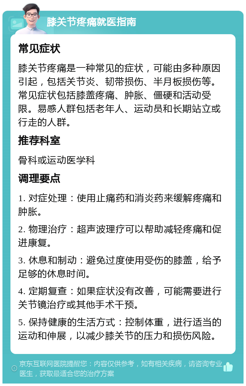 膝关节疼痛就医指南 常见症状 膝关节疼痛是一种常见的症状，可能由多种原因引起，包括关节炎、韧带损伤、半月板损伤等。常见症状包括膝盖疼痛、肿胀、僵硬和活动受限。易感人群包括老年人、运动员和长期站立或行走的人群。 推荐科室 骨科或运动医学科 调理要点 1. 对症处理：使用止痛药和消炎药来缓解疼痛和肿胀。 2. 物理治疗：超声波理疗可以帮助减轻疼痛和促进康复。 3. 休息和制动：避免过度使用受伤的膝盖，给予足够的休息时间。 4. 定期复查：如果症状没有改善，可能需要进行关节镜治疗或其他手术干预。 5. 保持健康的生活方式：控制体重，进行适当的运动和伸展，以减少膝关节的压力和损伤风险。