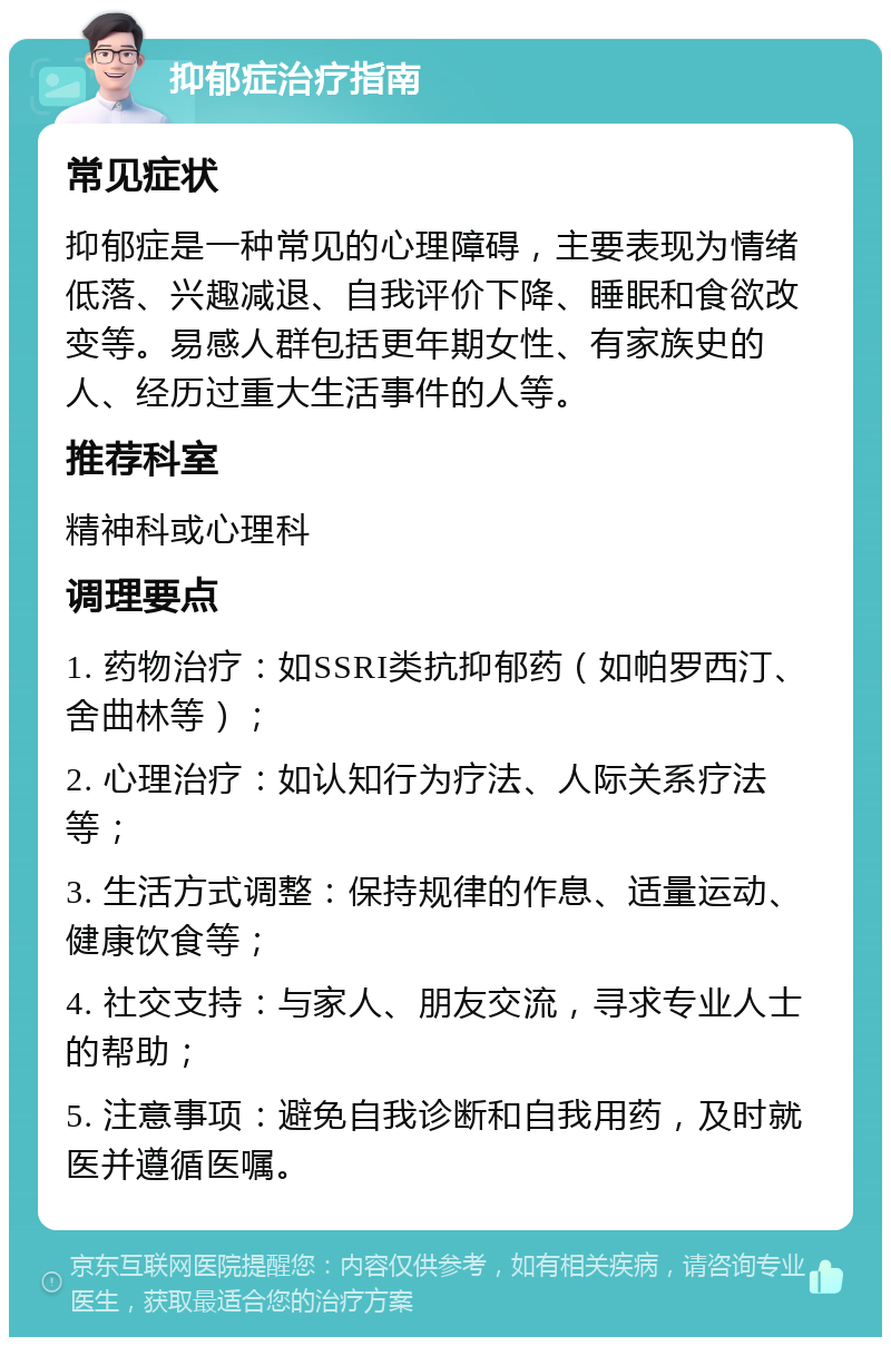 抑郁症治疗指南 常见症状 抑郁症是一种常见的心理障碍，主要表现为情绪低落、兴趣减退、自我评价下降、睡眠和食欲改变等。易感人群包括更年期女性、有家族史的人、经历过重大生活事件的人等。 推荐科室 精神科或心理科 调理要点 1. 药物治疗：如SSRI类抗抑郁药（如帕罗西汀、舍曲林等）； 2. 心理治疗：如认知行为疗法、人际关系疗法等； 3. 生活方式调整：保持规律的作息、适量运动、健康饮食等； 4. 社交支持：与家人、朋友交流，寻求专业人士的帮助； 5. 注意事项：避免自我诊断和自我用药，及时就医并遵循医嘱。