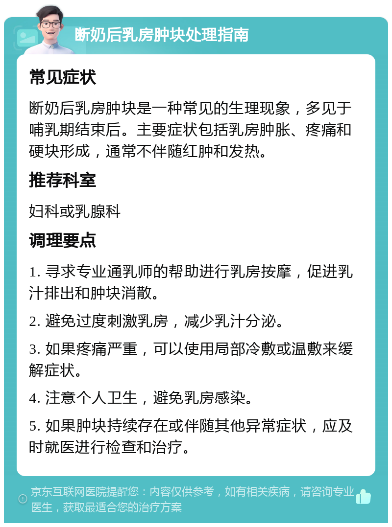 断奶后乳房肿块处理指南 常见症状 断奶后乳房肿块是一种常见的生理现象，多见于哺乳期结束后。主要症状包括乳房肿胀、疼痛和硬块形成，通常不伴随红肿和发热。 推荐科室 妇科或乳腺科 调理要点 1. 寻求专业通乳师的帮助进行乳房按摩，促进乳汁排出和肿块消散。 2. 避免过度刺激乳房，减少乳汁分泌。 3. 如果疼痛严重，可以使用局部冷敷或温敷来缓解症状。 4. 注意个人卫生，避免乳房感染。 5. 如果肿块持续存在或伴随其他异常症状，应及时就医进行检查和治疗。