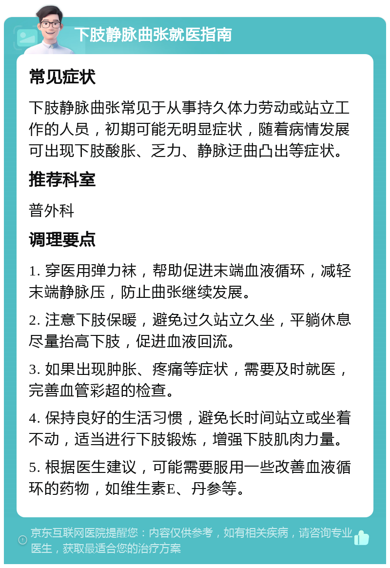 下肢静脉曲张就医指南 常见症状 下肢静脉曲张常见于从事持久体力劳动或站立工作的人员，初期可能无明显症状，随着病情发展可出现下肢酸胀、乏力、静脉迂曲凸出等症状。 推荐科室 普外科 调理要点 1. 穿医用弹力袜，帮助促进末端血液循环，减轻末端静脉压，防止曲张继续发展。 2. 注意下肢保暖，避免过久站立久坐，平躺休息尽量抬高下肢，促进血液回流。 3. 如果出现肿胀、疼痛等症状，需要及时就医，完善血管彩超的检查。 4. 保持良好的生活习惯，避免长时间站立或坐着不动，适当进行下肢锻炼，增强下肢肌肉力量。 5. 根据医生建议，可能需要服用一些改善血液循环的药物，如维生素E、丹参等。