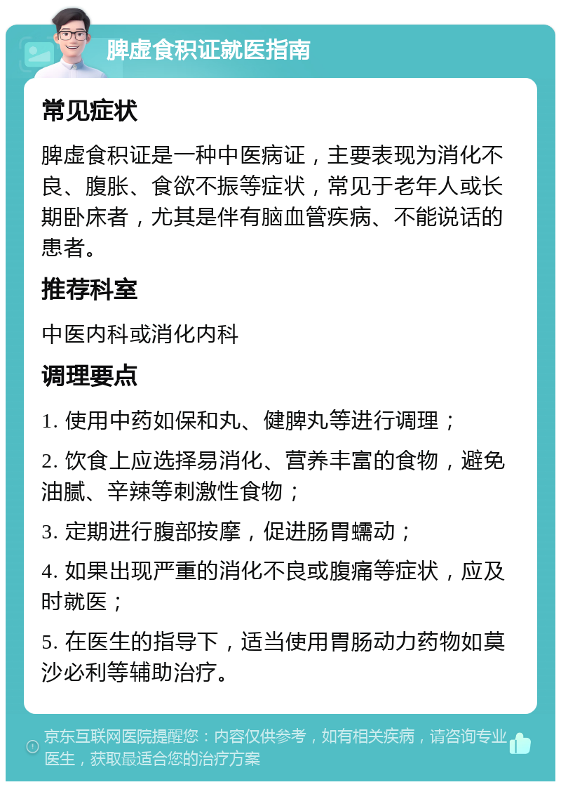 脾虚食积证就医指南 常见症状 脾虚食积证是一种中医病证，主要表现为消化不良、腹胀、食欲不振等症状，常见于老年人或长期卧床者，尤其是伴有脑血管疾病、不能说话的患者。 推荐科室 中医内科或消化内科 调理要点 1. 使用中药如保和丸、健脾丸等进行调理； 2. 饮食上应选择易消化、营养丰富的食物，避免油腻、辛辣等刺激性食物； 3. 定期进行腹部按摩，促进肠胃蠕动； 4. 如果出现严重的消化不良或腹痛等症状，应及时就医； 5. 在医生的指导下，适当使用胃肠动力药物如莫沙必利等辅助治疗。