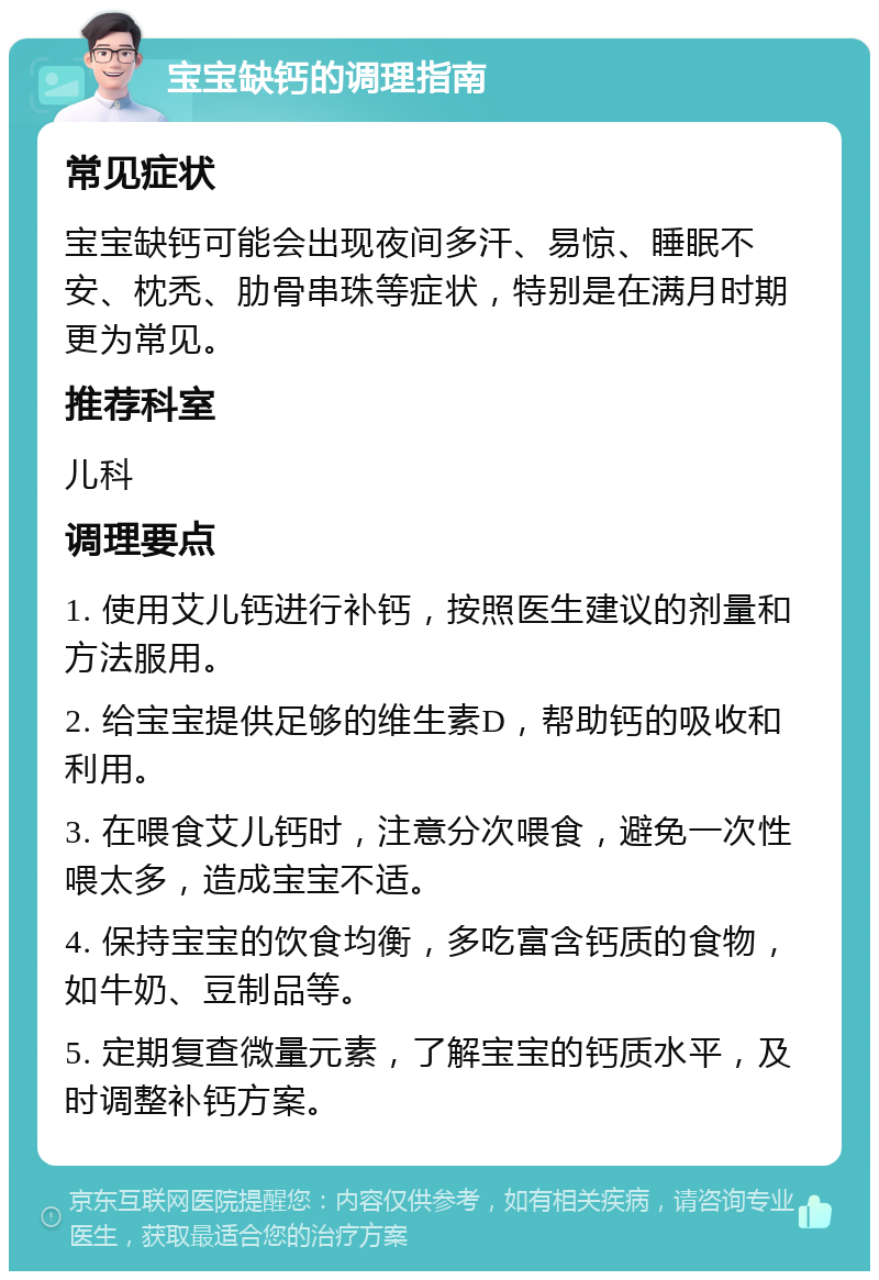 宝宝缺钙的调理指南 常见症状 宝宝缺钙可能会出现夜间多汗、易惊、睡眠不安、枕秃、肋骨串珠等症状，特别是在满月时期更为常见。 推荐科室 儿科 调理要点 1. 使用艾儿钙进行补钙，按照医生建议的剂量和方法服用。 2. 给宝宝提供足够的维生素D，帮助钙的吸收和利用。 3. 在喂食艾儿钙时，注意分次喂食，避免一次性喂太多，造成宝宝不适。 4. 保持宝宝的饮食均衡，多吃富含钙质的食物，如牛奶、豆制品等。 5. 定期复查微量元素，了解宝宝的钙质水平，及时调整补钙方案。