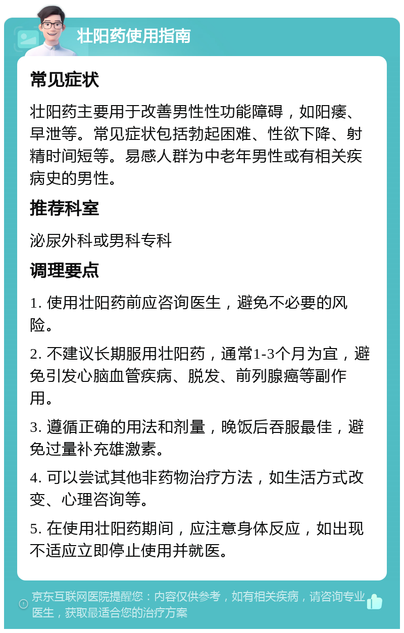 壮阳药使用指南 常见症状 壮阳药主要用于改善男性性功能障碍，如阳痿、早泄等。常见症状包括勃起困难、性欲下降、射精时间短等。易感人群为中老年男性或有相关疾病史的男性。 推荐科室 泌尿外科或男科专科 调理要点 1. 使用壮阳药前应咨询医生，避免不必要的风险。 2. 不建议长期服用壮阳药，通常1-3个月为宜，避免引发心脑血管疾病、脱发、前列腺癌等副作用。 3. 遵循正确的用法和剂量，晚饭后吞服最佳，避免过量补充雄激素。 4. 可以尝试其他非药物治疗方法，如生活方式改变、心理咨询等。 5. 在使用壮阳药期间，应注意身体反应，如出现不适应立即停止使用并就医。