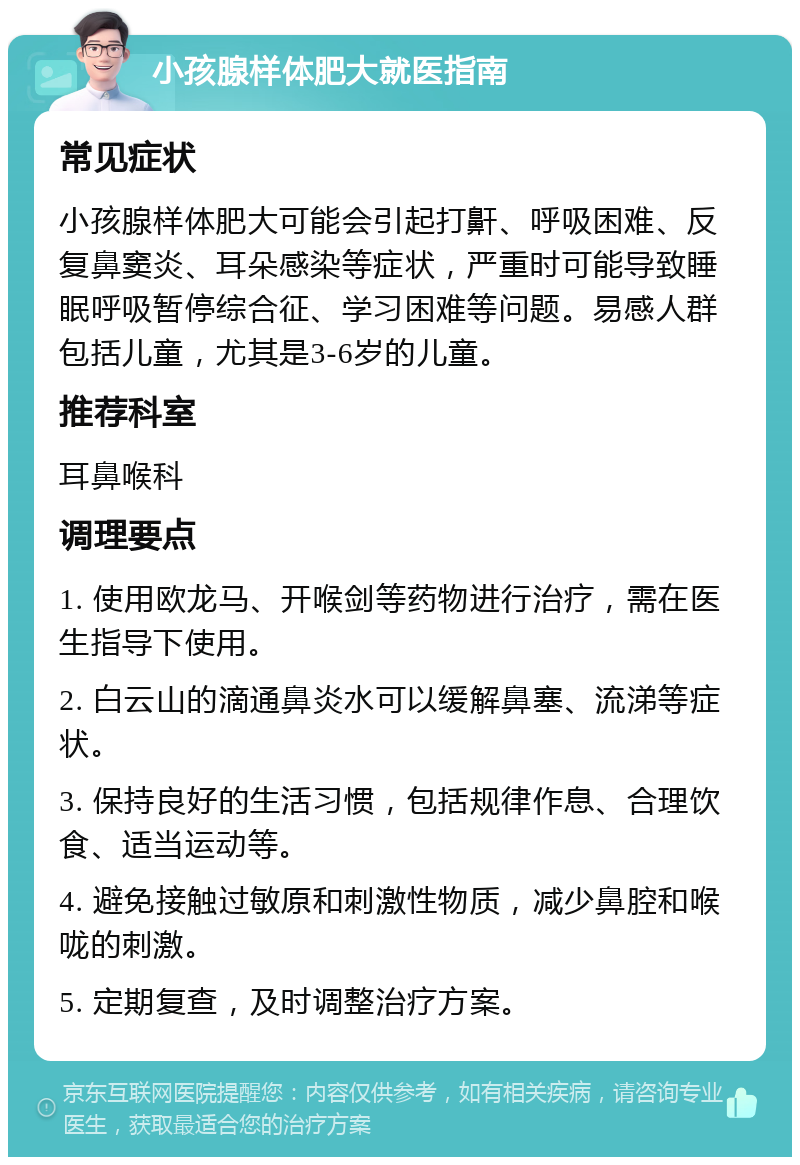 小孩腺样体肥大就医指南 常见症状 小孩腺样体肥大可能会引起打鼾、呼吸困难、反复鼻窦炎、耳朵感染等症状，严重时可能导致睡眠呼吸暂停综合征、学习困难等问题。易感人群包括儿童，尤其是3-6岁的儿童。 推荐科室 耳鼻喉科 调理要点 1. 使用欧龙马、开喉剑等药物进行治疗，需在医生指导下使用。 2. 白云山的滴通鼻炎水可以缓解鼻塞、流涕等症状。 3. 保持良好的生活习惯，包括规律作息、合理饮食、适当运动等。 4. 避免接触过敏原和刺激性物质，减少鼻腔和喉咙的刺激。 5. 定期复查，及时调整治疗方案。