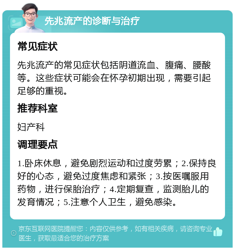 先兆流产的诊断与治疗 常见症状 先兆流产的常见症状包括阴道流血、腹痛、腰酸等。这些症状可能会在怀孕初期出现，需要引起足够的重视。 推荐科室 妇产科 调理要点 1.卧床休息，避免剧烈运动和过度劳累；2.保持良好的心态，避免过度焦虑和紧张；3.按医嘱服用药物，进行保胎治疗；4.定期复查，监测胎儿的发育情况；5.注意个人卫生，避免感染。