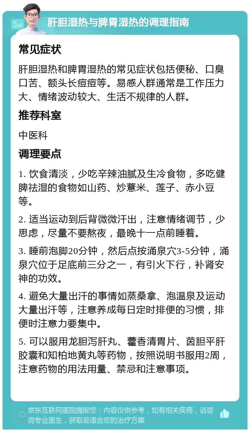 肝胆湿热与脾胃湿热的调理指南 常见症状 肝胆湿热和脾胃湿热的常见症状包括便秘、口臭口苦、额头长痘痘等。易感人群通常是工作压力大、情绪波动较大、生活不规律的人群。 推荐科室 中医科 调理要点 1. 饮食清淡，少吃辛辣油腻及生冷食物，多吃健脾祛湿的食物如山药、炒薏米、莲子、赤小豆等。 2. 适当运动到后背微微汗出，注意情绪调节，少思虑，尽量不要熬夜，最晚十一点前睡着。 3. 睡前泡脚20分钟，然后点按涌泉穴3-5分钟，涌泉穴位于足底前三分之一，有引火下行，补肾安神的功效。 4. 避免大量出汗的事情如蒸桑拿、泡温泉及运动大量出汗等，注意养成每日定时排便的习惯，排便时注意力要集中。 5. 可以服用龙胆泻肝丸、藿香清胃片、茵胆平肝胶囊和知柏地黄丸等药物，按照说明书服用2周，注意药物的用法用量、禁忌和注意事项。