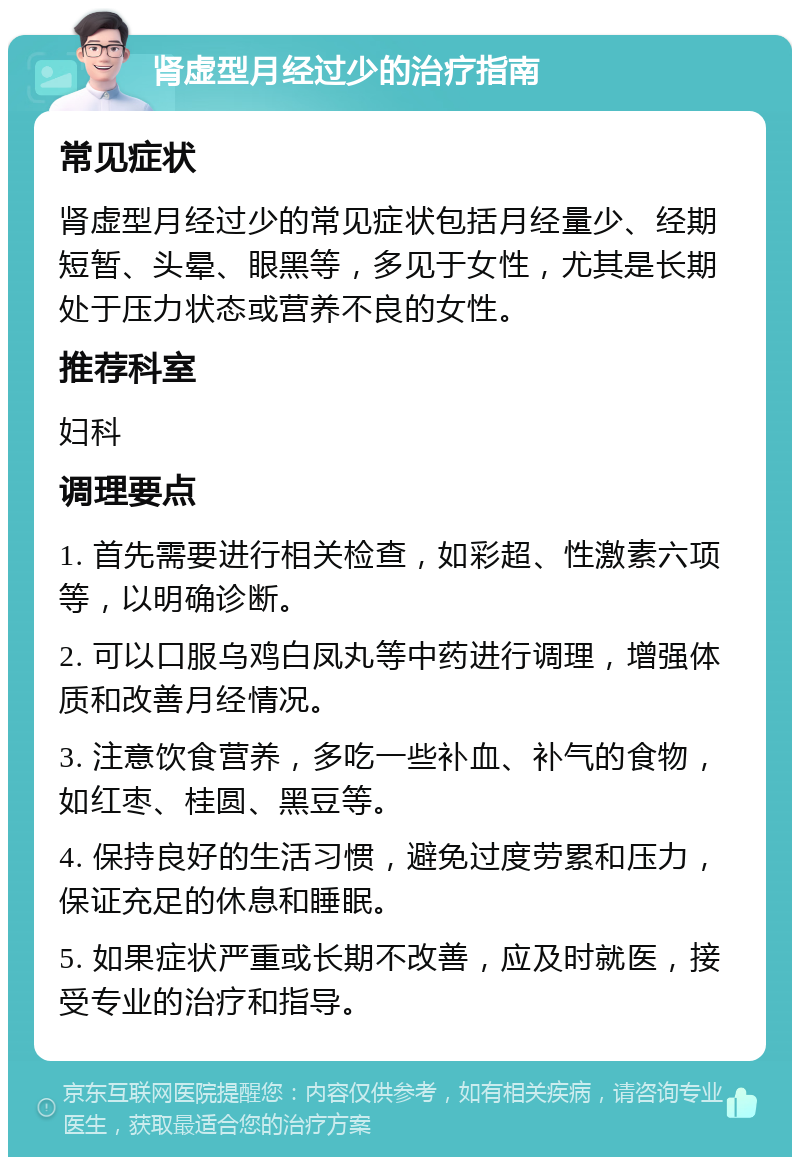 肾虚型月经过少的治疗指南 常见症状 肾虚型月经过少的常见症状包括月经量少、经期短暂、头晕、眼黑等，多见于女性，尤其是长期处于压力状态或营养不良的女性。 推荐科室 妇科 调理要点 1. 首先需要进行相关检查，如彩超、性激素六项等，以明确诊断。 2. 可以口服乌鸡白凤丸等中药进行调理，增强体质和改善月经情况。 3. 注意饮食营养，多吃一些补血、补气的食物，如红枣、桂圆、黑豆等。 4. 保持良好的生活习惯，避免过度劳累和压力，保证充足的休息和睡眠。 5. 如果症状严重或长期不改善，应及时就医，接受专业的治疗和指导。