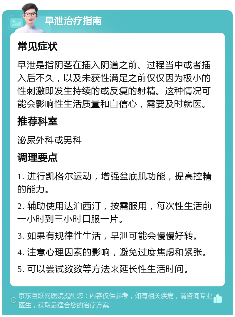 早泄治疗指南 常见症状 早泄是指阴茎在插入阴道之前、过程当中或者插入后不久，以及未获性满足之前仅仅因为极小的性刺激即发生持续的或反复的射精。这种情况可能会影响性生活质量和自信心，需要及时就医。 推荐科室 泌尿外科或男科 调理要点 1. 进行凯格尔运动，增强盆底肌功能，提高控精的能力。 2. 辅助使用达泊西汀，按需服用，每次性生活前一小时到三小时口服一片。 3. 如果有规律性生活，早泄可能会慢慢好转。 4. 注意心理因素的影响，避免过度焦虑和紧张。 5. 可以尝试数数等方法来延长性生活时间。