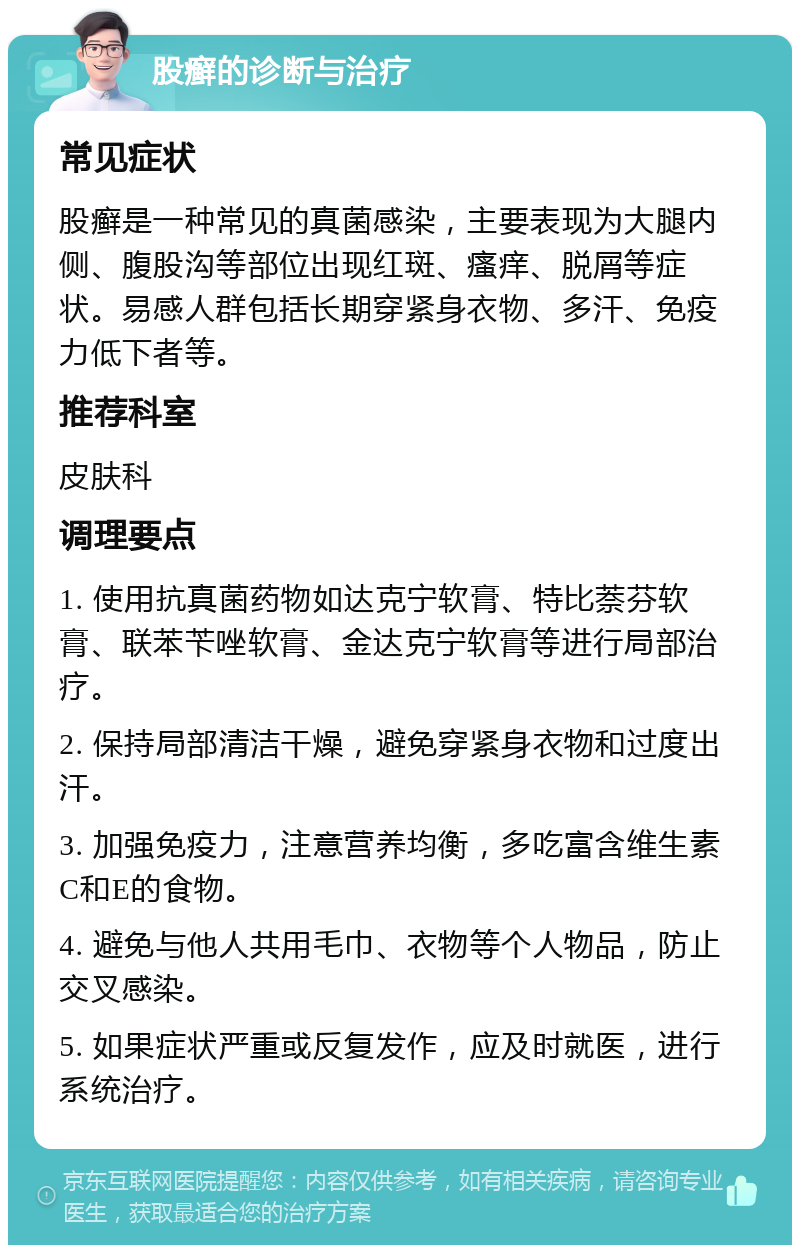 股癣的诊断与治疗 常见症状 股癣是一种常见的真菌感染，主要表现为大腿内侧、腹股沟等部位出现红斑、瘙痒、脱屑等症状。易感人群包括长期穿紧身衣物、多汗、免疫力低下者等。 推荐科室 皮肤科 调理要点 1. 使用抗真菌药物如达克宁软膏、特比萘芬软膏、联苯苄唑软膏、金达克宁软膏等进行局部治疗。 2. 保持局部清洁干燥，避免穿紧身衣物和过度出汗。 3. 加强免疫力，注意营养均衡，多吃富含维生素C和E的食物。 4. 避免与他人共用毛巾、衣物等个人物品，防止交叉感染。 5. 如果症状严重或反复发作，应及时就医，进行系统治疗。