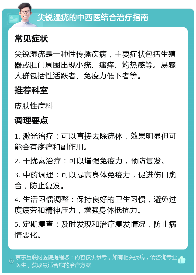 尖锐湿疣的中西医结合治疗指南 常见症状 尖锐湿疣是一种性传播疾病，主要症状包括生殖器或肛门周围出现小疣、瘙痒、灼热感等。易感人群包括性活跃者、免疫力低下者等。 推荐科室 皮肤性病科 调理要点 1. 激光治疗：可以直接去除疣体，效果明显但可能会有疼痛和副作用。 2. 干扰素治疗：可以增强免疫力，预防复发。 3. 中药调理：可以提高身体免疫力，促进伤口愈合，防止复发。 4. 生活习惯调整：保持良好的卫生习惯，避免过度疲劳和精神压力，增强身体抵抗力。 5. 定期复查：及时发现和治疗复发情况，防止病情恶化。