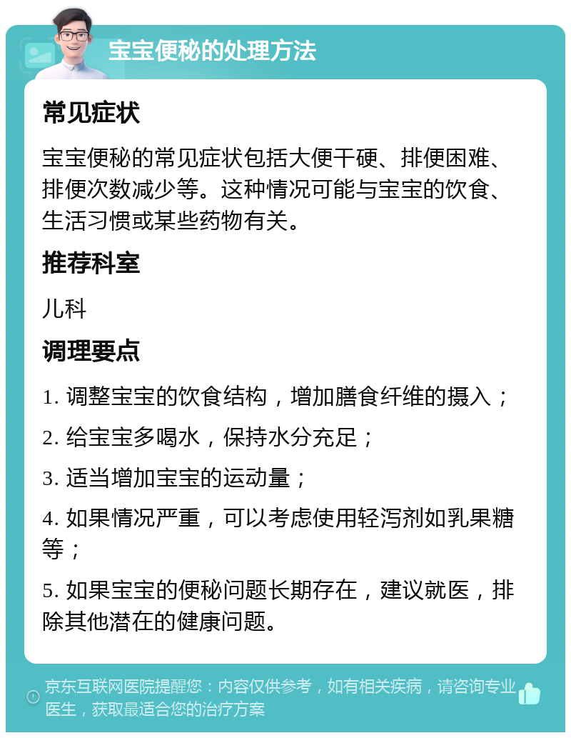 宝宝便秘的处理方法 常见症状 宝宝便秘的常见症状包括大便干硬、排便困难、排便次数减少等。这种情况可能与宝宝的饮食、生活习惯或某些药物有关。 推荐科室 儿科 调理要点 1. 调整宝宝的饮食结构，增加膳食纤维的摄入； 2. 给宝宝多喝水，保持水分充足； 3. 适当增加宝宝的运动量； 4. 如果情况严重，可以考虑使用轻泻剂如乳果糖等； 5. 如果宝宝的便秘问题长期存在，建议就医，排除其他潜在的健康问题。