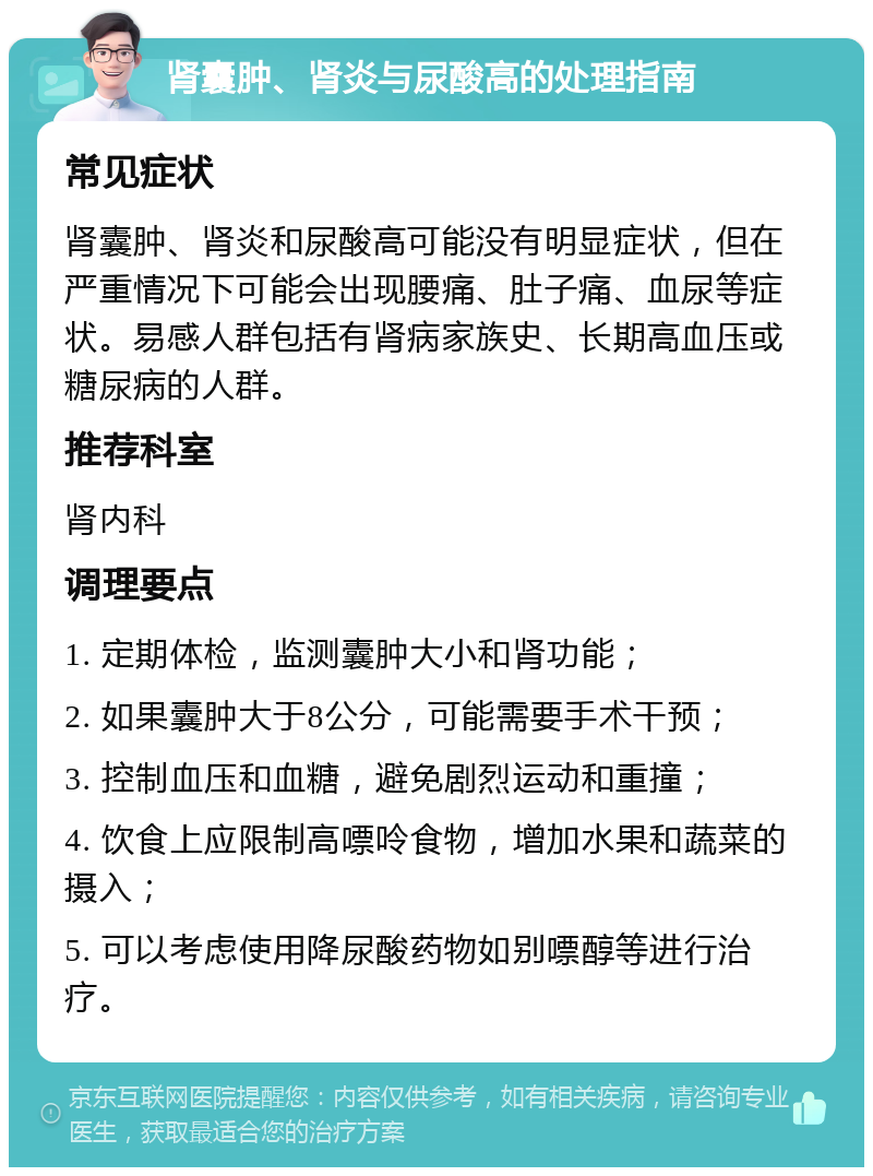 肾囊肿、肾炎与尿酸高的处理指南 常见症状 肾囊肿、肾炎和尿酸高可能没有明显症状，但在严重情况下可能会出现腰痛、肚子痛、血尿等症状。易感人群包括有肾病家族史、长期高血压或糖尿病的人群。 推荐科室 肾内科 调理要点 1. 定期体检，监测囊肿大小和肾功能； 2. 如果囊肿大于8公分，可能需要手术干预； 3. 控制血压和血糖，避免剧烈运动和重撞； 4. 饮食上应限制高嘌呤食物，增加水果和蔬菜的摄入； 5. 可以考虑使用降尿酸药物如别嘌醇等进行治疗。