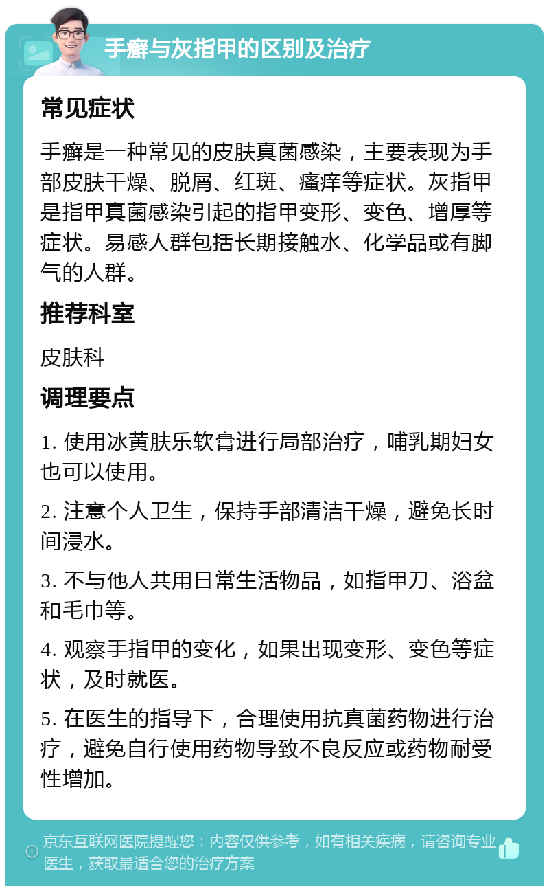 手癣与灰指甲的区别及治疗 常见症状 手癣是一种常见的皮肤真菌感染，主要表现为手部皮肤干燥、脱屑、红斑、瘙痒等症状。灰指甲是指甲真菌感染引起的指甲变形、变色、增厚等症状。易感人群包括长期接触水、化学品或有脚气的人群。 推荐科室 皮肤科 调理要点 1. 使用冰黄肤乐软膏进行局部治疗，哺乳期妇女也可以使用。 2. 注意个人卫生，保持手部清洁干燥，避免长时间浸水。 3. 不与他人共用日常生活物品，如指甲刀、浴盆和毛巾等。 4. 观察手指甲的变化，如果出现变形、变色等症状，及时就医。 5. 在医生的指导下，合理使用抗真菌药物进行治疗，避免自行使用药物导致不良反应或药物耐受性增加。