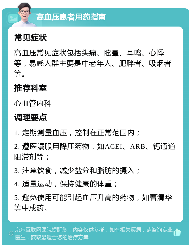 高血压患者用药指南 常见症状 高血压常见症状包括头痛、眩晕、耳鸣、心悸等，易感人群主要是中老年人、肥胖者、吸烟者等。 推荐科室 心血管内科 调理要点 1. 定期测量血压，控制在正常范围内； 2. 遵医嘱服用降压药物，如ACEI、ARB、钙通道阻滞剂等； 3. 注意饮食，减少盐分和脂肪的摄入； 4. 适量运动，保持健康的体重； 5. 避免使用可能引起血压升高的药物，如曹清华等中成药。