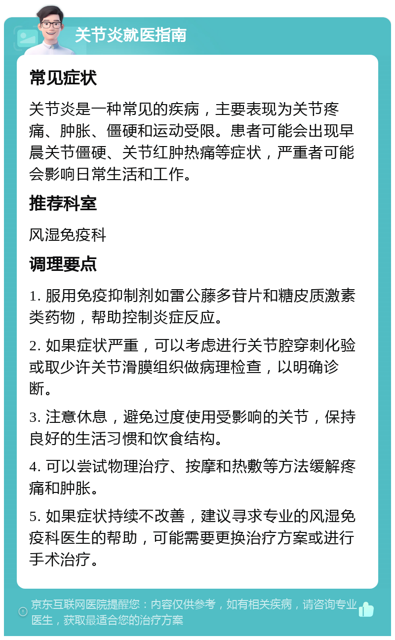 关节炎就医指南 常见症状 关节炎是一种常见的疾病，主要表现为关节疼痛、肿胀、僵硬和运动受限。患者可能会出现早晨关节僵硬、关节红肿热痛等症状，严重者可能会影响日常生活和工作。 推荐科室 风湿免疫科 调理要点 1. 服用免疫抑制剂如雷公藤多苷片和糖皮质激素类药物，帮助控制炎症反应。 2. 如果症状严重，可以考虑进行关节腔穿刺化验或取少许关节滑膜组织做病理检查，以明确诊断。 3. 注意休息，避免过度使用受影响的关节，保持良好的生活习惯和饮食结构。 4. 可以尝试物理治疗、按摩和热敷等方法缓解疼痛和肿胀。 5. 如果症状持续不改善，建议寻求专业的风湿免疫科医生的帮助，可能需要更换治疗方案或进行手术治疗。