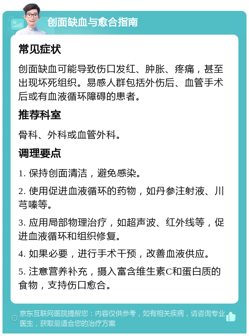 创面缺血与愈合指南 常见症状 创面缺血可能导致伤口发红、肿胀、疼痛，甚至出现坏死组织。易感人群包括外伤后、血管手术后或有血液循环障碍的患者。 推荐科室 骨科、外科或血管外科。 调理要点 1. 保持创面清洁，避免感染。 2. 使用促进血液循环的药物，如丹参注射液、川芎嗪等。 3. 应用局部物理治疗，如超声波、红外线等，促进血液循环和组织修复。 4. 如果必要，进行手术干预，改善血液供应。 5. 注意营养补充，摄入富含维生素C和蛋白质的食物，支持伤口愈合。