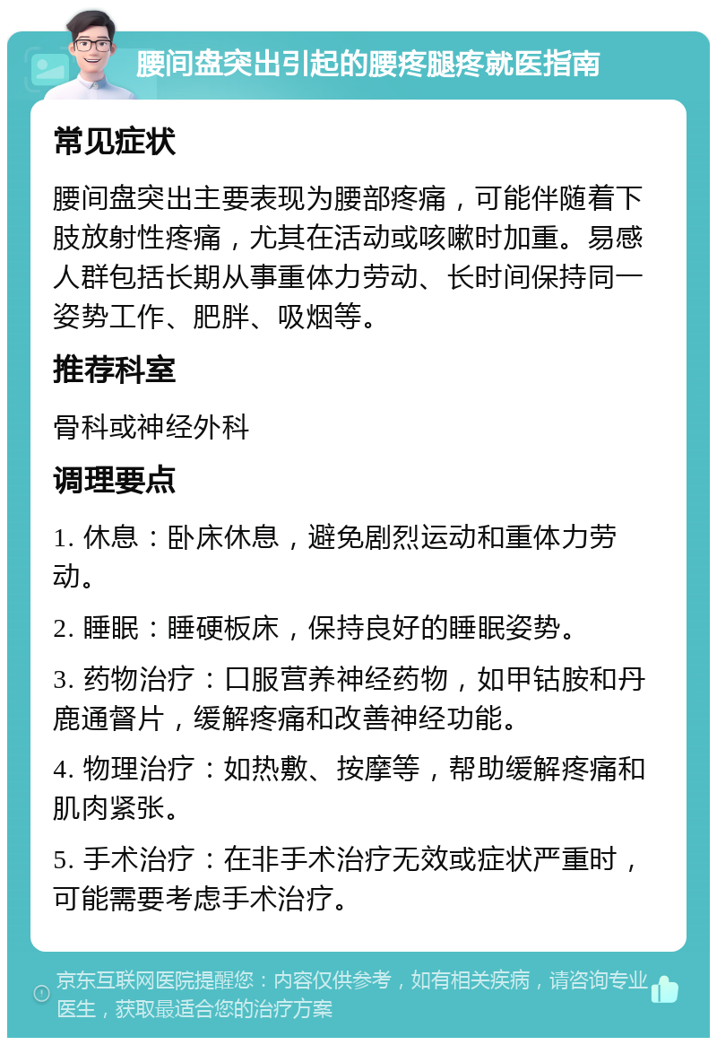 腰间盘突出引起的腰疼腿疼就医指南 常见症状 腰间盘突出主要表现为腰部疼痛，可能伴随着下肢放射性疼痛，尤其在活动或咳嗽时加重。易感人群包括长期从事重体力劳动、长时间保持同一姿势工作、肥胖、吸烟等。 推荐科室 骨科或神经外科 调理要点 1. 休息：卧床休息，避免剧烈运动和重体力劳动。 2. 睡眠：睡硬板床，保持良好的睡眠姿势。 3. 药物治疗：口服营养神经药物，如甲钴胺和丹鹿通督片，缓解疼痛和改善神经功能。 4. 物理治疗：如热敷、按摩等，帮助缓解疼痛和肌肉紧张。 5. 手术治疗：在非手术治疗无效或症状严重时，可能需要考虑手术治疗。