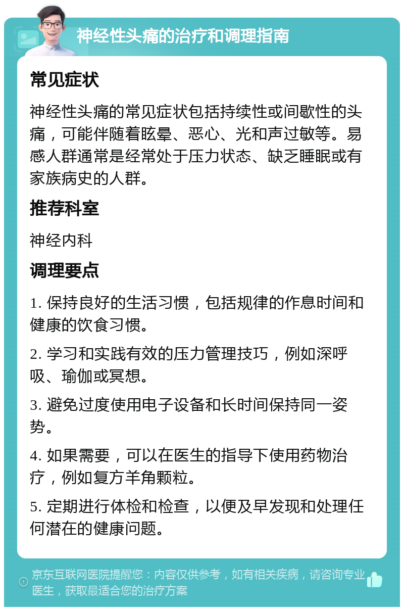 神经性头痛的治疗和调理指南 常见症状 神经性头痛的常见症状包括持续性或间歇性的头痛，可能伴随着眩晕、恶心、光和声过敏等。易感人群通常是经常处于压力状态、缺乏睡眠或有家族病史的人群。 推荐科室 神经内科 调理要点 1. 保持良好的生活习惯，包括规律的作息时间和健康的饮食习惯。 2. 学习和实践有效的压力管理技巧，例如深呼吸、瑜伽或冥想。 3. 避免过度使用电子设备和长时间保持同一姿势。 4. 如果需要，可以在医生的指导下使用药物治疗，例如复方羊角颗粒。 5. 定期进行体检和检查，以便及早发现和处理任何潜在的健康问题。