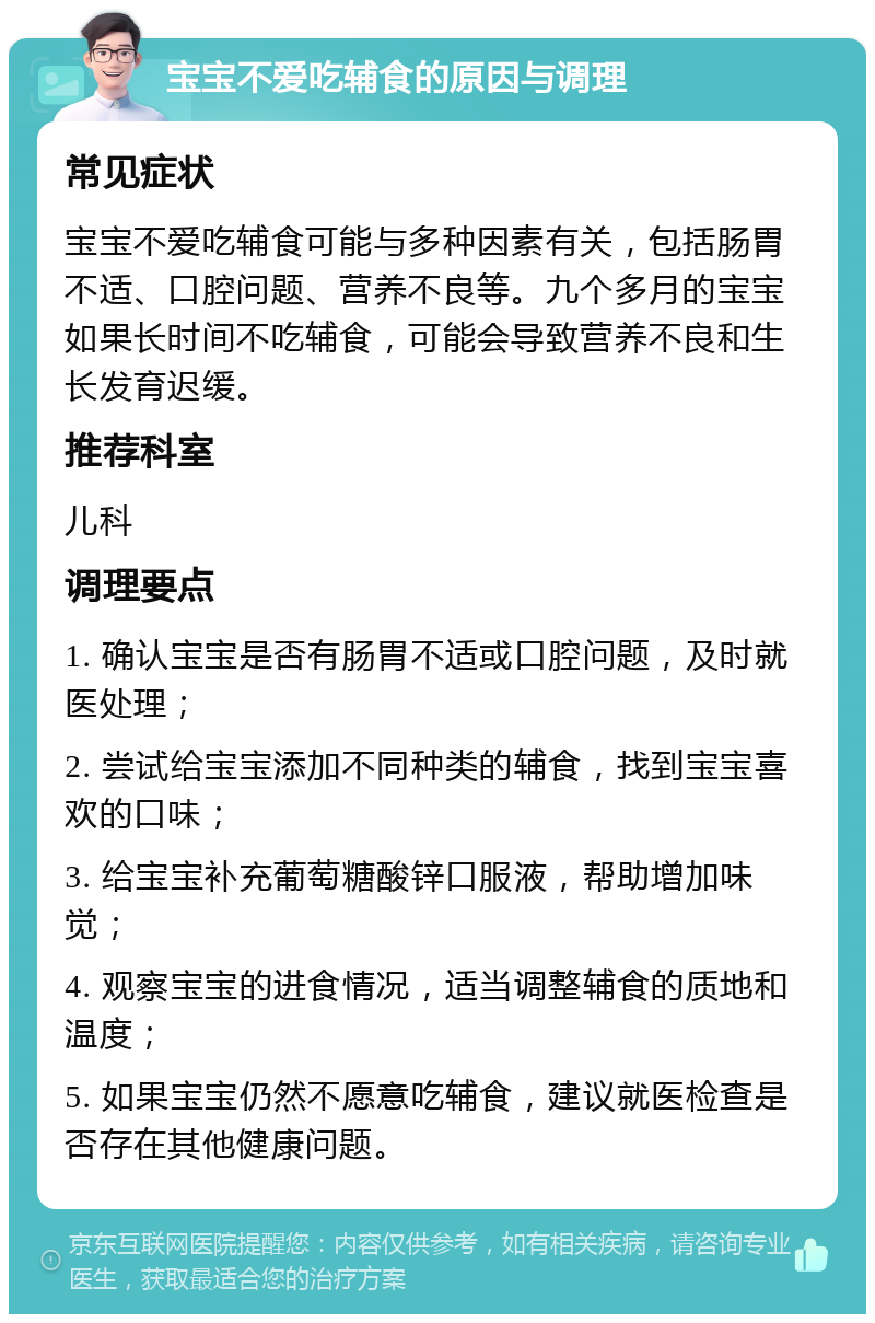 宝宝不爱吃辅食的原因与调理 常见症状 宝宝不爱吃辅食可能与多种因素有关，包括肠胃不适、口腔问题、营养不良等。九个多月的宝宝如果长时间不吃辅食，可能会导致营养不良和生长发育迟缓。 推荐科室 儿科 调理要点 1. 确认宝宝是否有肠胃不适或口腔问题，及时就医处理； 2. 尝试给宝宝添加不同种类的辅食，找到宝宝喜欢的口味； 3. 给宝宝补充葡萄糖酸锌口服液，帮助增加味觉； 4. 观察宝宝的进食情况，适当调整辅食的质地和温度； 5. 如果宝宝仍然不愿意吃辅食，建议就医检查是否存在其他健康问题。