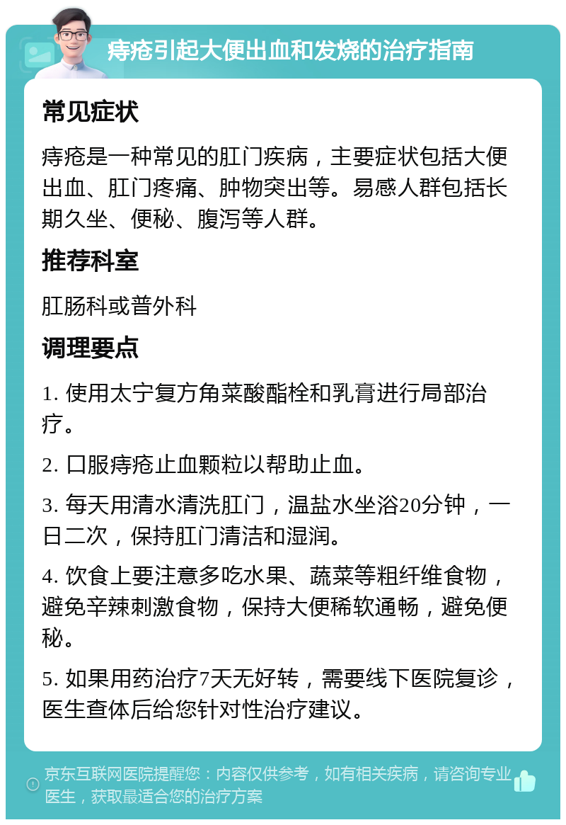 痔疮引起大便出血和发烧的治疗指南 常见症状 痔疮是一种常见的肛门疾病，主要症状包括大便出血、肛门疼痛、肿物突出等。易感人群包括长期久坐、便秘、腹泻等人群。 推荐科室 肛肠科或普外科 调理要点 1. 使用太宁复方角菜酸酯栓和乳膏进行局部治疗。 2. 口服痔疮止血颗粒以帮助止血。 3. 每天用清水清洗肛门，温盐水坐浴20分钟，一日二次，保持肛门清洁和湿润。 4. 饮食上要注意多吃水果、蔬菜等粗纤维食物，避免辛辣刺激食物，保持大便稀软通畅，避免便秘。 5. 如果用药治疗7天无好转，需要线下医院复诊，医生查体后给您针对性治疗建议。