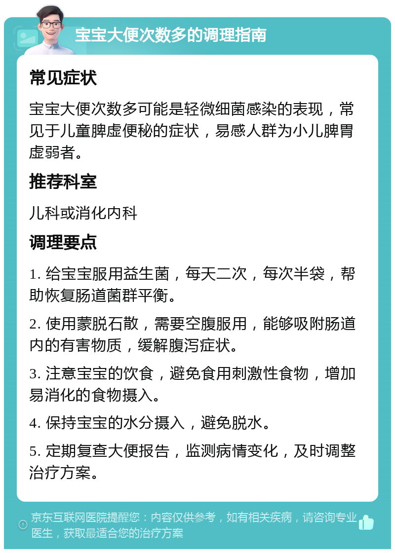 宝宝大便次数多的调理指南 常见症状 宝宝大便次数多可能是轻微细菌感染的表现，常见于儿童脾虚便秘的症状，易感人群为小儿脾胃虚弱者。 推荐科室 儿科或消化内科 调理要点 1. 给宝宝服用益生菌，每天二次，每次半袋，帮助恢复肠道菌群平衡。 2. 使用蒙脱石散，需要空腹服用，能够吸附肠道内的有害物质，缓解腹泻症状。 3. 注意宝宝的饮食，避免食用刺激性食物，增加易消化的食物摄入。 4. 保持宝宝的水分摄入，避免脱水。 5. 定期复查大便报告，监测病情变化，及时调整治疗方案。