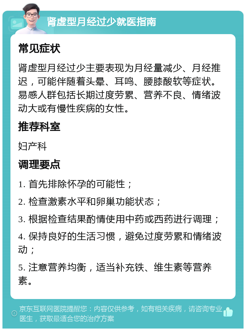 肾虚型月经过少就医指南 常见症状 肾虚型月经过少主要表现为月经量减少、月经推迟，可能伴随着头晕、耳鸣、腰膝酸软等症状。易感人群包括长期过度劳累、营养不良、情绪波动大或有慢性疾病的女性。 推荐科室 妇产科 调理要点 1. 首先排除怀孕的可能性； 2. 检查激素水平和卵巢功能状态； 3. 根据检查结果酌情使用中药或西药进行调理； 4. 保持良好的生活习惯，避免过度劳累和情绪波动； 5. 注意营养均衡，适当补充铁、维生素等营养素。