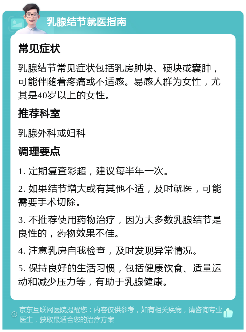 乳腺结节就医指南 常见症状 乳腺结节常见症状包括乳房肿块、硬块或囊肿，可能伴随着疼痛或不适感。易感人群为女性，尤其是40岁以上的女性。 推荐科室 乳腺外科或妇科 调理要点 1. 定期复查彩超，建议每半年一次。 2. 如果结节增大或有其他不适，及时就医，可能需要手术切除。 3. 不推荐使用药物治疗，因为大多数乳腺结节是良性的，药物效果不佳。 4. 注意乳房自我检查，及时发现异常情况。 5. 保持良好的生活习惯，包括健康饮食、适量运动和减少压力等，有助于乳腺健康。