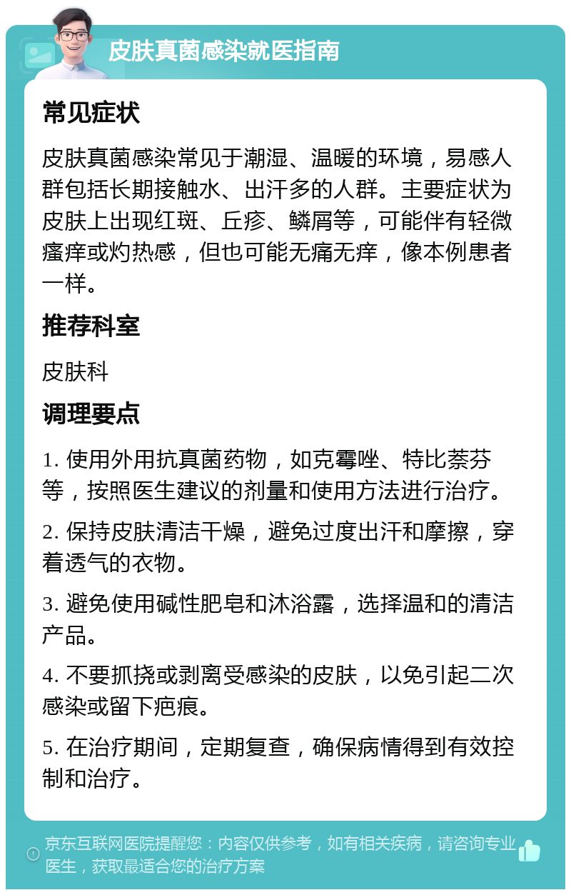 皮肤真菌感染就医指南 常见症状 皮肤真菌感染常见于潮湿、温暖的环境，易感人群包括长期接触水、出汗多的人群。主要症状为皮肤上出现红斑、丘疹、鳞屑等，可能伴有轻微瘙痒或灼热感，但也可能无痛无痒，像本例患者一样。 推荐科室 皮肤科 调理要点 1. 使用外用抗真菌药物，如克霉唑、特比萘芬等，按照医生建议的剂量和使用方法进行治疗。 2. 保持皮肤清洁干燥，避免过度出汗和摩擦，穿着透气的衣物。 3. 避免使用碱性肥皂和沐浴露，选择温和的清洁产品。 4. 不要抓挠或剥离受感染的皮肤，以免引起二次感染或留下疤痕。 5. 在治疗期间，定期复查，确保病情得到有效控制和治疗。