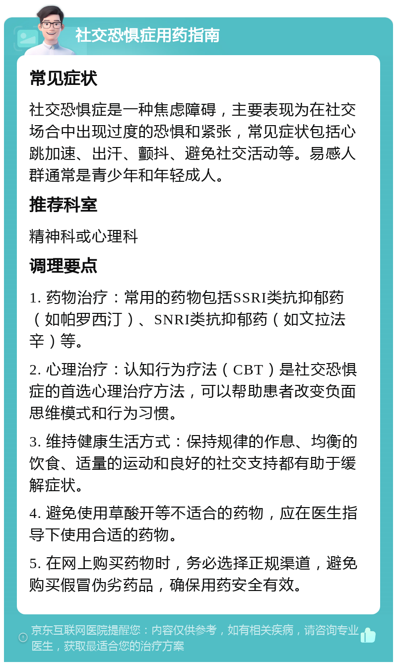 社交恐惧症用药指南 常见症状 社交恐惧症是一种焦虑障碍，主要表现为在社交场合中出现过度的恐惧和紧张，常见症状包括心跳加速、出汗、颤抖、避免社交活动等。易感人群通常是青少年和年轻成人。 推荐科室 精神科或心理科 调理要点 1. 药物治疗：常用的药物包括SSRI类抗抑郁药（如帕罗西汀）、SNRI类抗抑郁药（如文拉法辛）等。 2. 心理治疗：认知行为疗法（CBT）是社交恐惧症的首选心理治疗方法，可以帮助患者改变负面思维模式和行为习惯。 3. 维持健康生活方式：保持规律的作息、均衡的饮食、适量的运动和良好的社交支持都有助于缓解症状。 4. 避免使用草酸开等不适合的药物，应在医生指导下使用合适的药物。 5. 在网上购买药物时，务必选择正规渠道，避免购买假冒伪劣药品，确保用药安全有效。