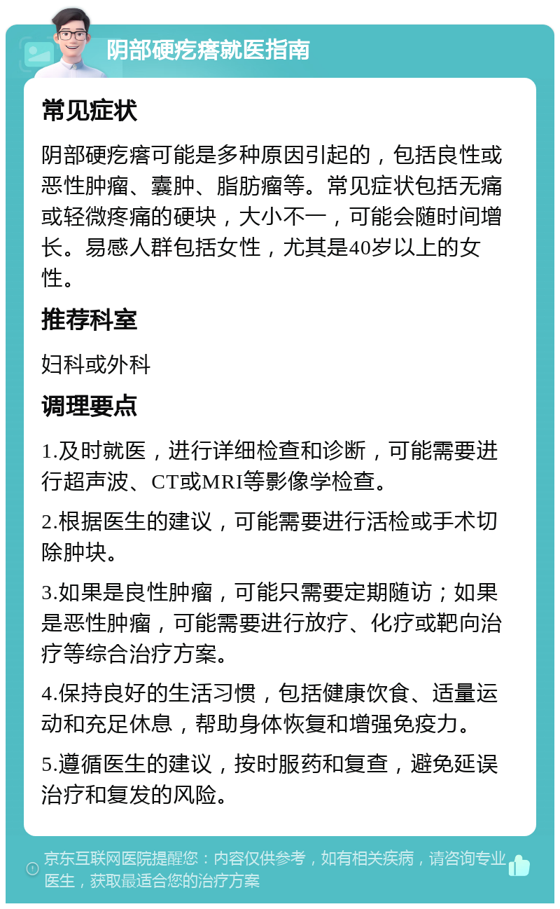 阴部硬疙瘩就医指南 常见症状 阴部硬疙瘩可能是多种原因引起的，包括良性或恶性肿瘤、囊肿、脂肪瘤等。常见症状包括无痛或轻微疼痛的硬块，大小不一，可能会随时间增长。易感人群包括女性，尤其是40岁以上的女性。 推荐科室 妇科或外科 调理要点 1.及时就医，进行详细检查和诊断，可能需要进行超声波、CT或MRI等影像学检查。 2.根据医生的建议，可能需要进行活检或手术切除肿块。 3.如果是良性肿瘤，可能只需要定期随访；如果是恶性肿瘤，可能需要进行放疗、化疗或靶向治疗等综合治疗方案。 4.保持良好的生活习惯，包括健康饮食、适量运动和充足休息，帮助身体恢复和增强免疫力。 5.遵循医生的建议，按时服药和复查，避免延误治疗和复发的风险。