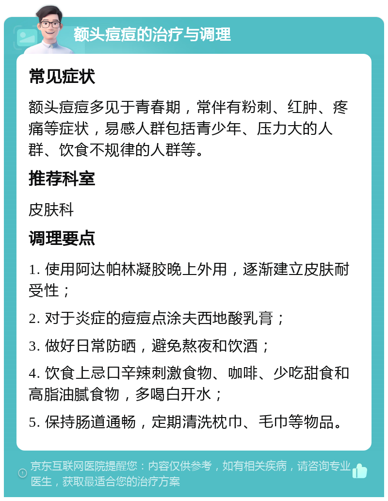 额头痘痘的治疗与调理 常见症状 额头痘痘多见于青春期，常伴有粉刺、红肿、疼痛等症状，易感人群包括青少年、压力大的人群、饮食不规律的人群等。 推荐科室 皮肤科 调理要点 1. 使用阿达帕林凝胶晚上外用，逐渐建立皮肤耐受性； 2. 对于炎症的痘痘点涂夫西地酸乳膏； 3. 做好日常防晒，避免熬夜和饮酒； 4. 饮食上忌口辛辣刺激食物、咖啡、少吃甜食和高脂油腻食物，多喝白开水； 5. 保持肠道通畅，定期清洗枕巾、毛巾等物品。