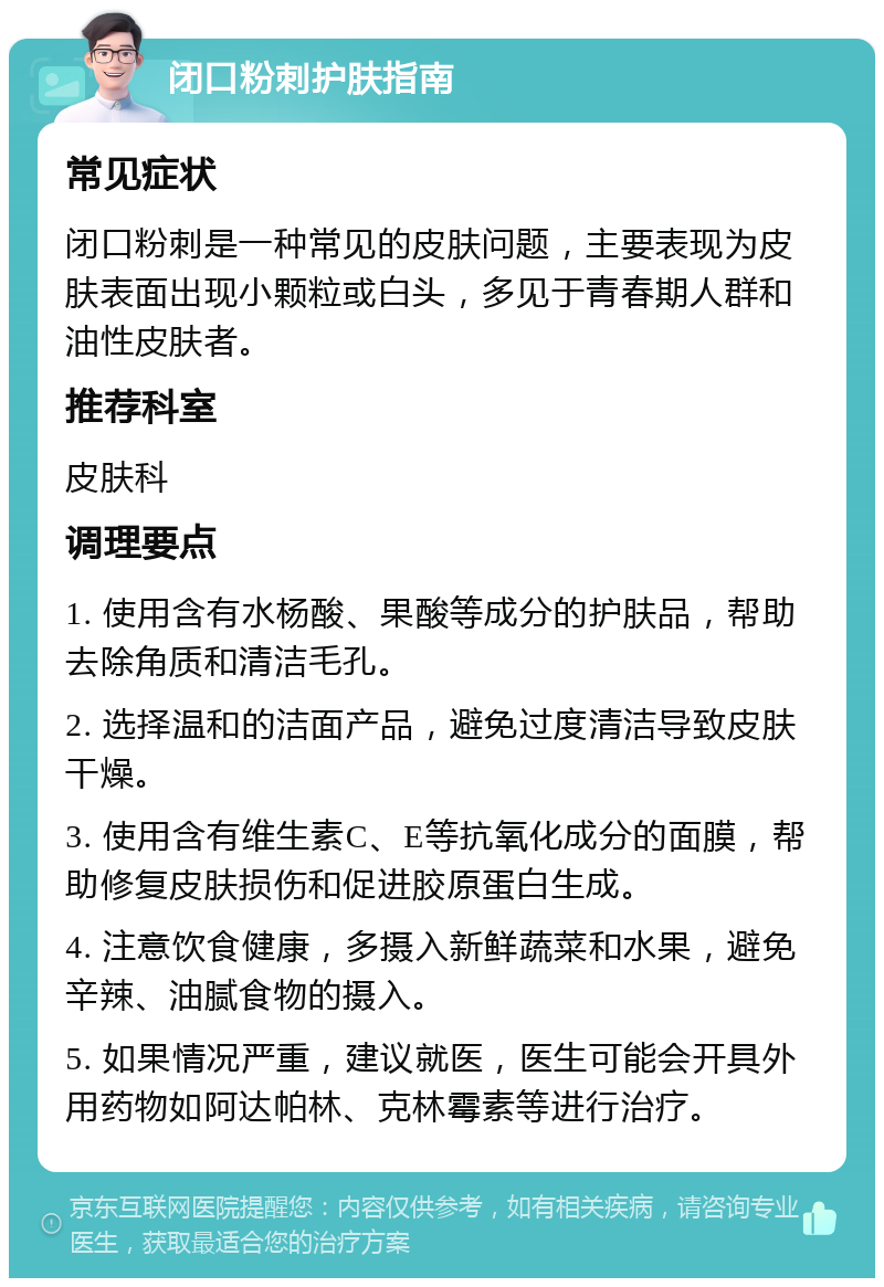 闭口粉刺护肤指南 常见症状 闭口粉刺是一种常见的皮肤问题，主要表现为皮肤表面出现小颗粒或白头，多见于青春期人群和油性皮肤者。 推荐科室 皮肤科 调理要点 1. 使用含有水杨酸、果酸等成分的护肤品，帮助去除角质和清洁毛孔。 2. 选择温和的洁面产品，避免过度清洁导致皮肤干燥。 3. 使用含有维生素C、E等抗氧化成分的面膜，帮助修复皮肤损伤和促进胶原蛋白生成。 4. 注意饮食健康，多摄入新鲜蔬菜和水果，避免辛辣、油腻食物的摄入。 5. 如果情况严重，建议就医，医生可能会开具外用药物如阿达帕林、克林霉素等进行治疗。