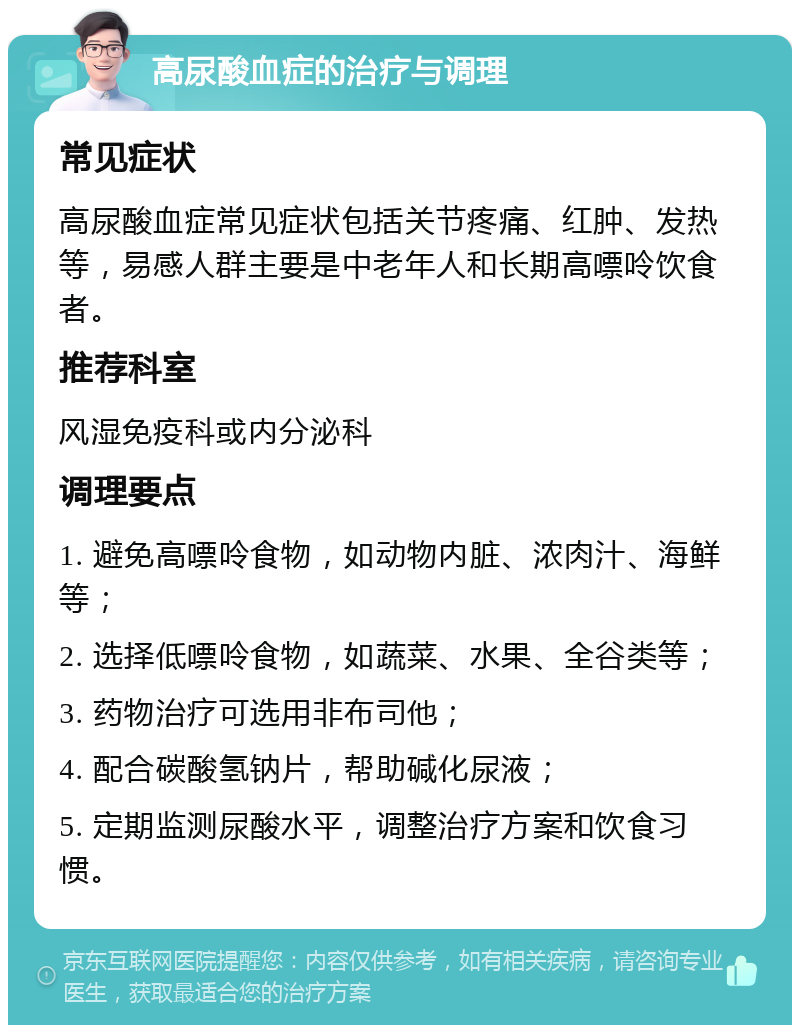 高尿酸血症的治疗与调理 常见症状 高尿酸血症常见症状包括关节疼痛、红肿、发热等，易感人群主要是中老年人和长期高嘌呤饮食者。 推荐科室 风湿免疫科或内分泌科 调理要点 1. 避免高嘌呤食物，如动物内脏、浓肉汁、海鲜等； 2. 选择低嘌呤食物，如蔬菜、水果、全谷类等； 3. 药物治疗可选用非布司他； 4. 配合碳酸氢钠片，帮助碱化尿液； 5. 定期监测尿酸水平，调整治疗方案和饮食习惯。