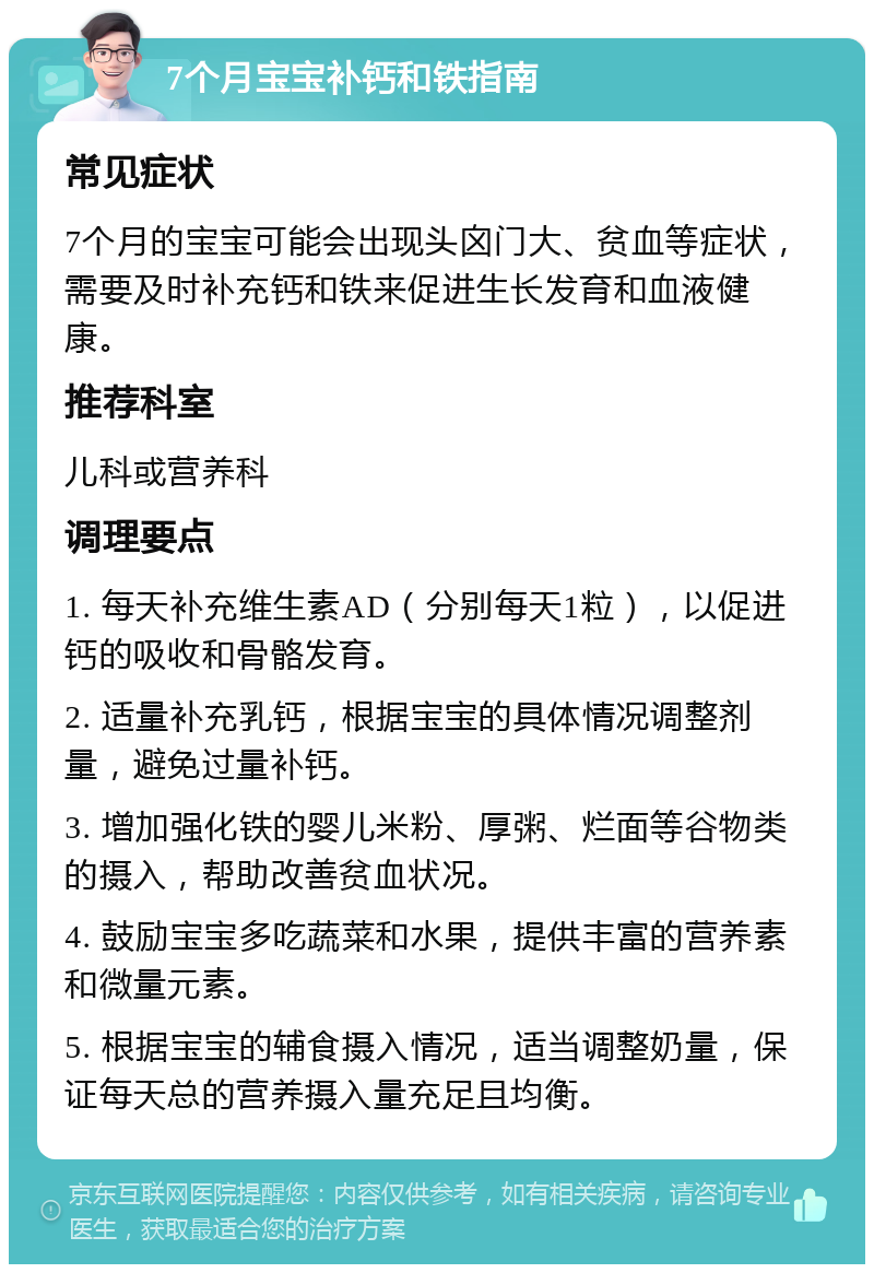 7个月宝宝补钙和铁指南 常见症状 7个月的宝宝可能会出现头囟门大、贫血等症状，需要及时补充钙和铁来促进生长发育和血液健康。 推荐科室 儿科或营养科 调理要点 1. 每天补充维生素AD（分别每天1粒），以促进钙的吸收和骨骼发育。 2. 适量补充乳钙，根据宝宝的具体情况调整剂量，避免过量补钙。 3. 增加强化铁的婴儿米粉、厚粥、烂面等谷物类的摄入，帮助改善贫血状况。 4. 鼓励宝宝多吃蔬菜和水果，提供丰富的营养素和微量元素。 5. 根据宝宝的辅食摄入情况，适当调整奶量，保证每天总的营养摄入量充足且均衡。