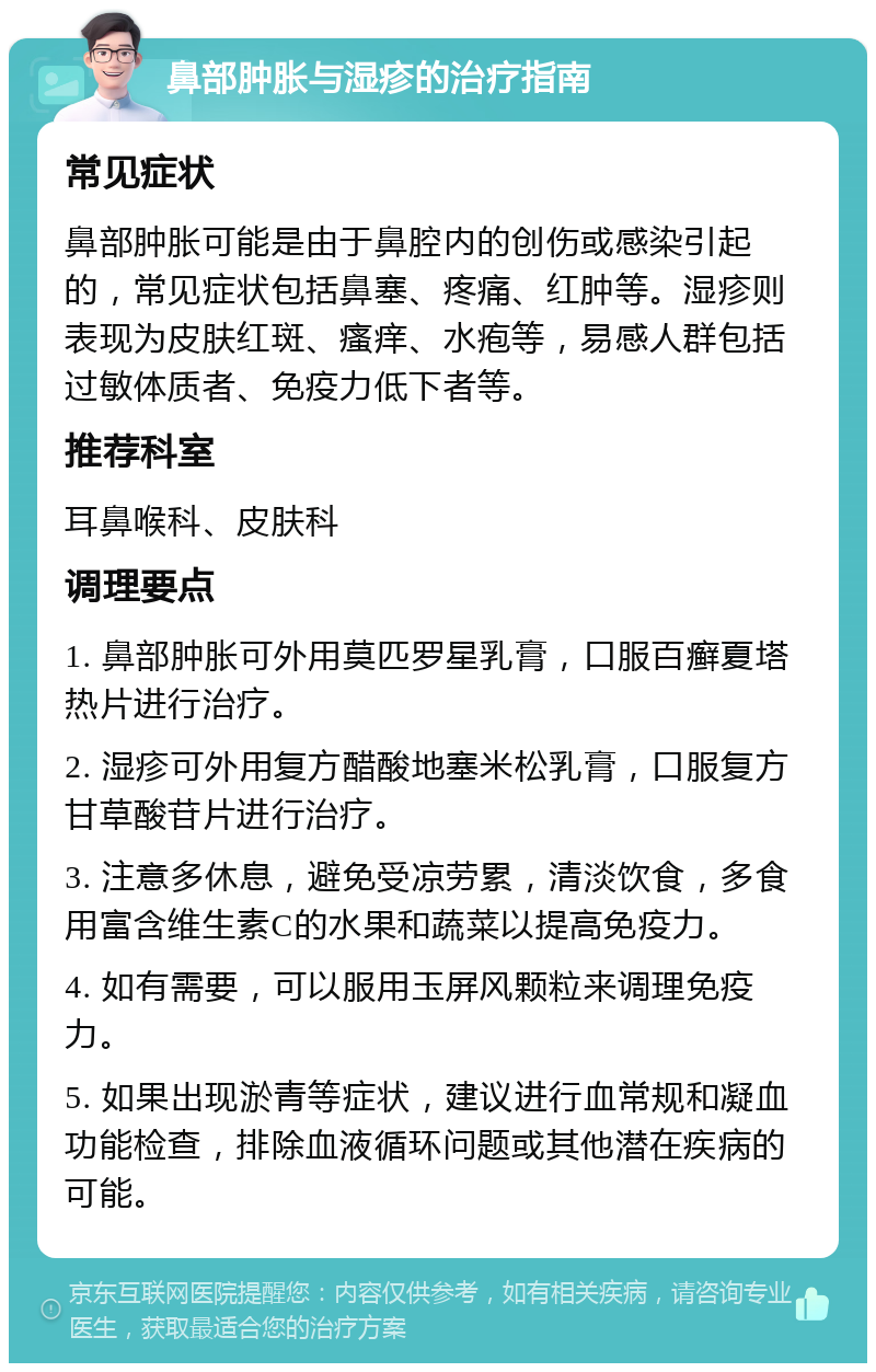 鼻部肿胀与湿疹的治疗指南 常见症状 鼻部肿胀可能是由于鼻腔内的创伤或感染引起的，常见症状包括鼻塞、疼痛、红肿等。湿疹则表现为皮肤红斑、瘙痒、水疱等，易感人群包括过敏体质者、免疫力低下者等。 推荐科室 耳鼻喉科、皮肤科 调理要点 1. 鼻部肿胀可外用莫匹罗星乳膏，口服百癣夏塔热片进行治疗。 2. 湿疹可外用复方醋酸地塞米松乳膏，口服复方甘草酸苷片进行治疗。 3. 注意多休息，避免受凉劳累，清淡饮食，多食用富含维生素C的水果和蔬菜以提高免疫力。 4. 如有需要，可以服用玉屏风颗粒来调理免疫力。 5. 如果出现淤青等症状，建议进行血常规和凝血功能检查，排除血液循环问题或其他潜在疾病的可能。