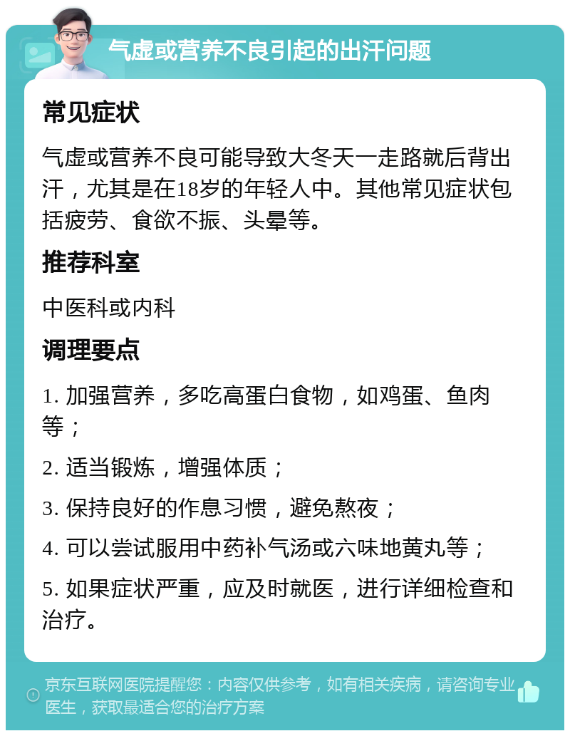 气虚或营养不良引起的出汗问题 常见症状 气虚或营养不良可能导致大冬天一走路就后背出汗，尤其是在18岁的年轻人中。其他常见症状包括疲劳、食欲不振、头晕等。 推荐科室 中医科或内科 调理要点 1. 加强营养，多吃高蛋白食物，如鸡蛋、鱼肉等； 2. 适当锻炼，增强体质； 3. 保持良好的作息习惯，避免熬夜； 4. 可以尝试服用中药补气汤或六味地黄丸等； 5. 如果症状严重，应及时就医，进行详细检查和治疗。