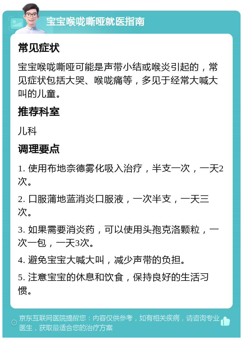 宝宝喉咙嘶哑就医指南 常见症状 宝宝喉咙嘶哑可能是声带小结或喉炎引起的，常见症状包括大哭、喉咙痛等，多见于经常大喊大叫的儿童。 推荐科室 儿科 调理要点 1. 使用布地奈德雾化吸入治疗，半支一次，一天2次。 2. 口服蒲地蓝消炎口服液，一次半支，一天三次。 3. 如果需要消炎药，可以使用头孢克洛颗粒，一次一包，一天3次。 4. 避免宝宝大喊大叫，减少声带的负担。 5. 注意宝宝的休息和饮食，保持良好的生活习惯。