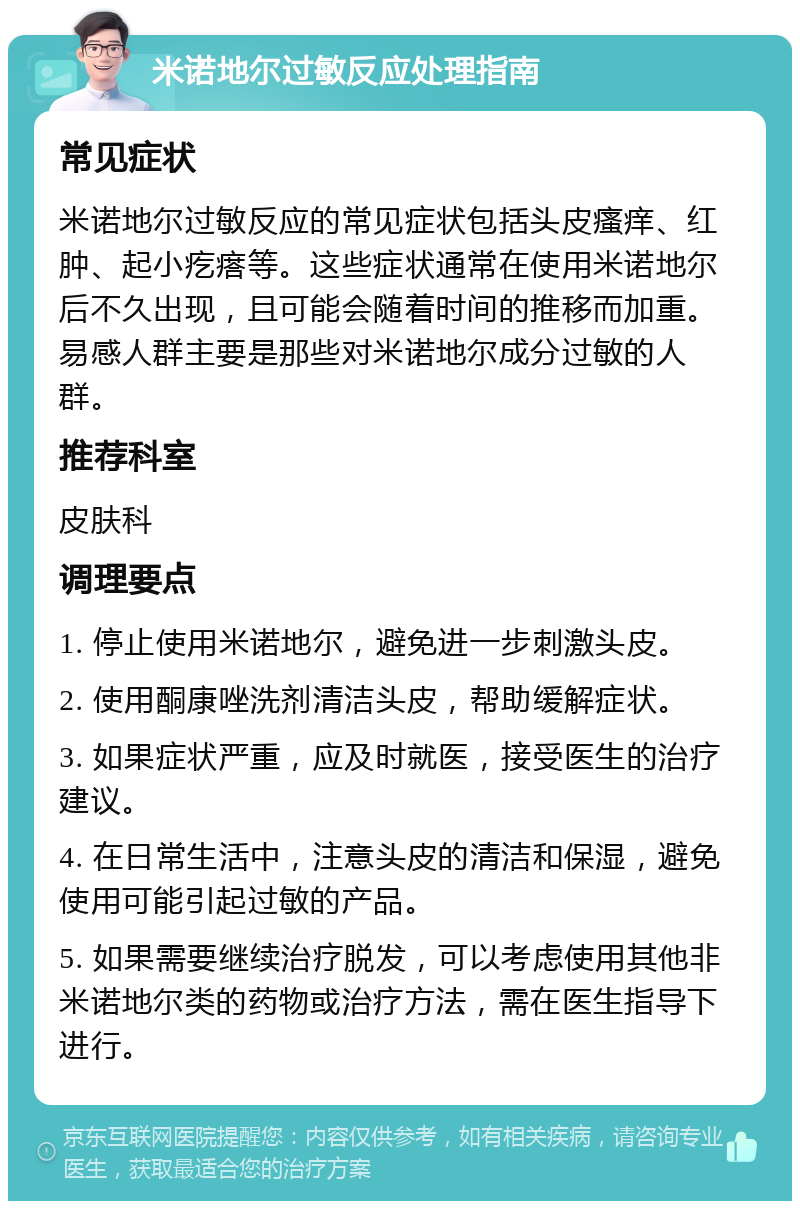 米诺地尔过敏反应处理指南 常见症状 米诺地尔过敏反应的常见症状包括头皮瘙痒、红肿、起小疙瘩等。这些症状通常在使用米诺地尔后不久出现，且可能会随着时间的推移而加重。易感人群主要是那些对米诺地尔成分过敏的人群。 推荐科室 皮肤科 调理要点 1. 停止使用米诺地尔，避免进一步刺激头皮。 2. 使用酮康唑洗剂清洁头皮，帮助缓解症状。 3. 如果症状严重，应及时就医，接受医生的治疗建议。 4. 在日常生活中，注意头皮的清洁和保湿，避免使用可能引起过敏的产品。 5. 如果需要继续治疗脱发，可以考虑使用其他非米诺地尔类的药物或治疗方法，需在医生指导下进行。