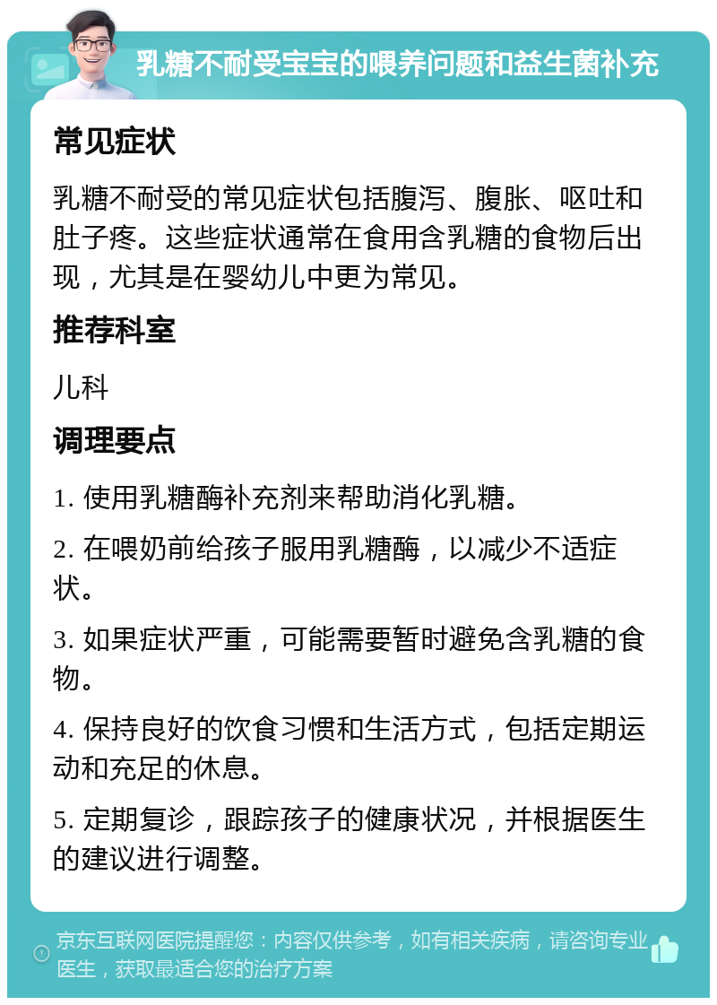 乳糖不耐受宝宝的喂养问题和益生菌补充 常见症状 乳糖不耐受的常见症状包括腹泻、腹胀、呕吐和肚子疼。这些症状通常在食用含乳糖的食物后出现，尤其是在婴幼儿中更为常见。 推荐科室 儿科 调理要点 1. 使用乳糖酶补充剂来帮助消化乳糖。 2. 在喂奶前给孩子服用乳糖酶，以减少不适症状。 3. 如果症状严重，可能需要暂时避免含乳糖的食物。 4. 保持良好的饮食习惯和生活方式，包括定期运动和充足的休息。 5. 定期复诊，跟踪孩子的健康状况，并根据医生的建议进行调整。