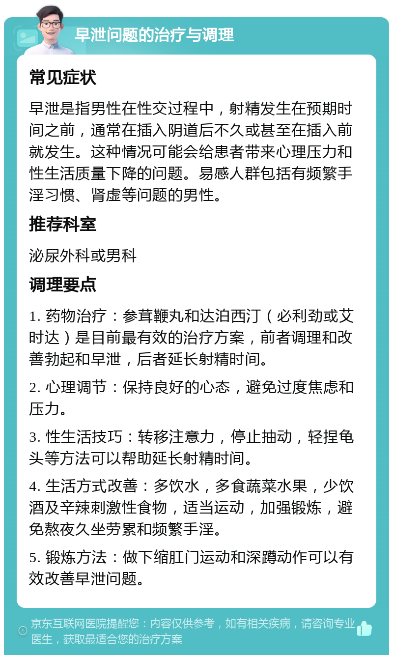 早泄问题的治疗与调理 常见症状 早泄是指男性在性交过程中，射精发生在预期时间之前，通常在插入阴道后不久或甚至在插入前就发生。这种情况可能会给患者带来心理压力和性生活质量下降的问题。易感人群包括有频繁手淫习惯、肾虚等问题的男性。 推荐科室 泌尿外科或男科 调理要点 1. 药物治疗：参茸鞭丸和达泊西汀（必利劲或艾时达）是目前最有效的治疗方案，前者调理和改善勃起和早泄，后者延长射精时间。 2. 心理调节：保持良好的心态，避免过度焦虑和压力。 3. 性生活技巧：转移注意力，停止抽动，轻捏龟头等方法可以帮助延长射精时间。 4. 生活方式改善：多饮水，多食蔬菜水果，少饮酒及辛辣刺激性食物，适当运动，加强锻炼，避免熬夜久坐劳累和频繁手淫。 5. 锻炼方法：做下缩肛门运动和深蹲动作可以有效改善早泄问题。