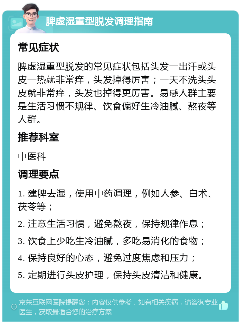 脾虚湿重型脱发调理指南 常见症状 脾虚湿重型脱发的常见症状包括头发一出汗或头皮一热就非常痒，头发掉得厉害；一天不洗头头皮就非常痒，头发也掉得更厉害。易感人群主要是生活习惯不规律、饮食偏好生冷油腻、熬夜等人群。 推荐科室 中医科 调理要点 1. 建脾去湿，使用中药调理，例如人参、白术、茯苓等； 2. 注意生活习惯，避免熬夜，保持规律作息； 3. 饮食上少吃生冷油腻，多吃易消化的食物； 4. 保持良好的心态，避免过度焦虑和压力； 5. 定期进行头皮护理，保持头皮清洁和健康。